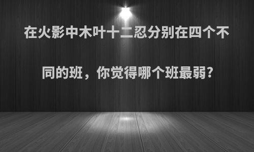 在火影中木叶十二忍分别在四个不同的班，你觉得哪个班最弱?