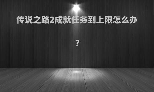 传说之路2成就任务到上限怎么办?