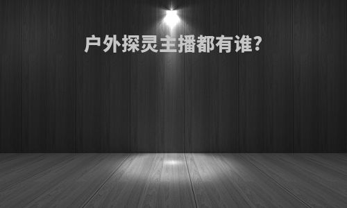 户外探灵主播都有谁?