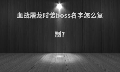 血战屠龙时装boss名字怎么复制?