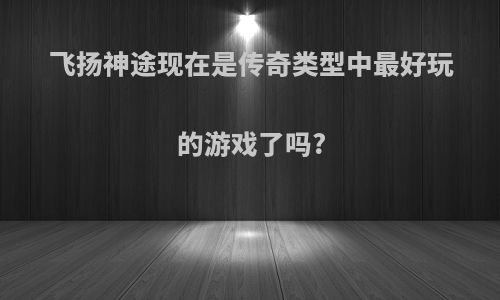 飞扬神途现在是传奇类型中最好玩的游戏了吗?