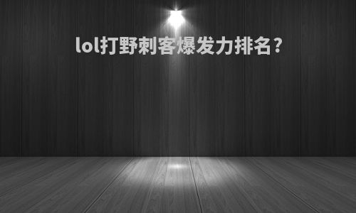 lol打野刺客爆发力排名?