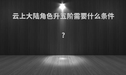 云上大陆角色升五阶需要什么条件?