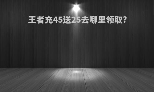 王者充45送25去哪里领取?