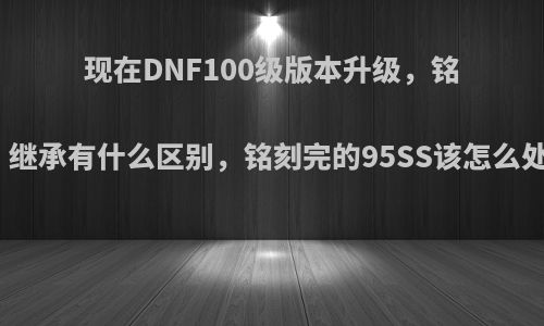 现在DNF100级版本升级，铭刻，继承有什么区别，铭刻完的95SS该怎么处理?