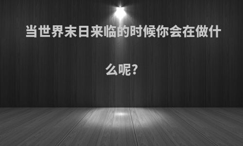 当世界末日来临的时候你会在做什么呢?