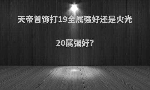 天帝首饰打19全属强好还是火光20属强好?