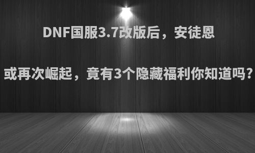 DNF国服3.7改版后，安徒恩或再次崛起，竟有3个隐藏福利你知道吗?