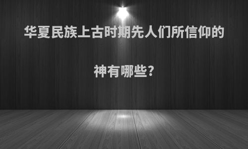 华夏民族上古时期先人们所信仰的神有哪些?