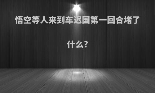 悟空等人来到车迟国第一回合堵了什么?