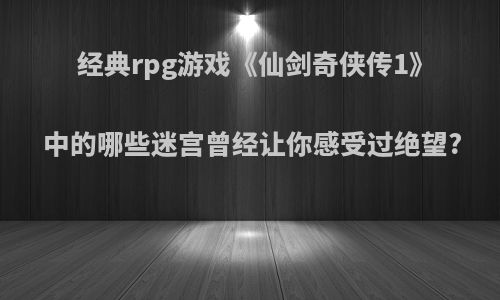 经典rpg游戏《仙剑奇侠传1》中的哪些迷宫曾经让你感受过绝望?