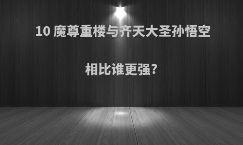 10 魔尊重楼与齐天大圣孙悟空相比谁更强?