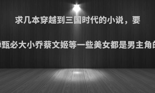 求几本穿越到三国时代的小说，要完结的.貂禅甄必大小乔蔡文姬等一些美女都是男主角的老婆最好?