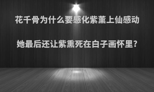 花千骨为什么要感化紫薰上仙感动她最后还让紫熏死在白子画怀里?