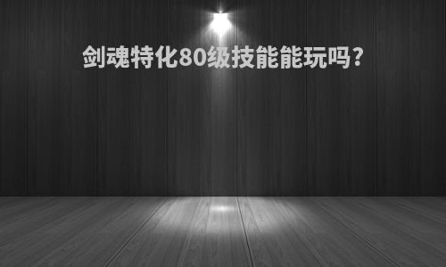 剑魂特化80级技能能玩吗?