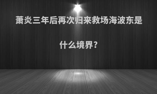 萧炎三年后再次归来救场海波东是什么境界?