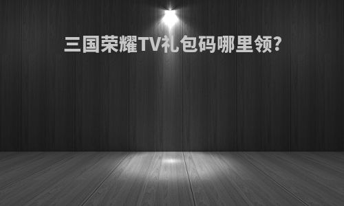 三国荣耀TV礼包码哪里领?