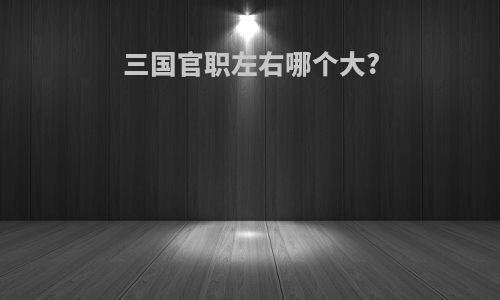 三国官职左右哪个大?