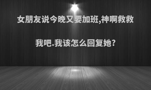 女朋友说今晚又要加班,神啊救救我吧.我该怎么回复她?