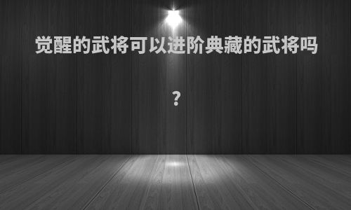 觉醒的武将可以进阶典藏的武将吗?