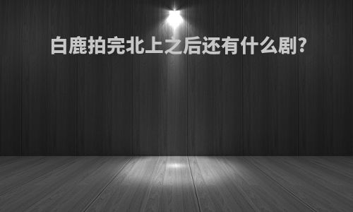 白鹿拍完北上之后还有什么剧?