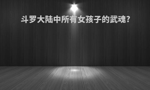 斗罗大陆中所有女孩子的武魂?