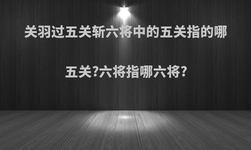 关羽过五关斩六将中的五关指的哪五关?六将指哪六将?