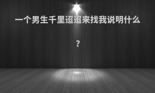 一个男生千里迢迢来找我说明什么?