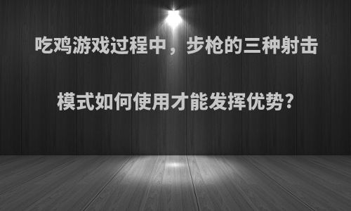 吃鸡游戏过程中，步枪的三种射击模式如何使用才能发挥优势?