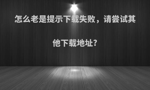 怎么老是提示下载失败，请尝试其他下载地址?