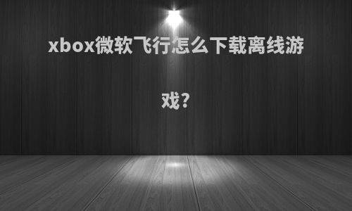 xbox微软飞行怎么下载离线游戏?