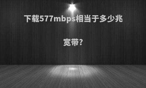 下载577mbps相当于多少兆宽带?