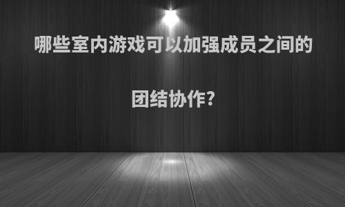 哪些室内游戏可以加强成员之间的团结协作?