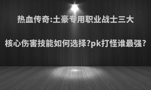 热血传奇:土豪专用职业战士三大核心伤害技能如何选择?pk打怪谁最强?