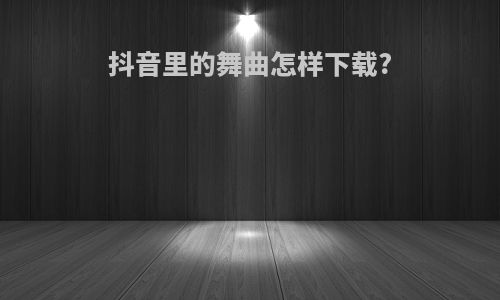 抖音里的舞曲怎样下载?