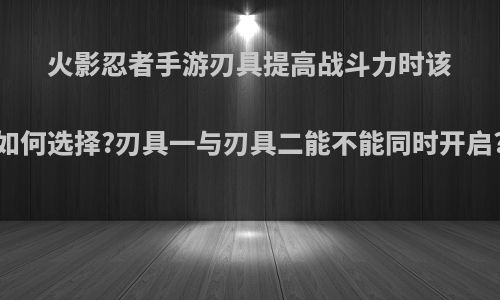 火影忍者手游刃具提高战斗力时该如何选择?刃具一与刃具二能不能同时开启?