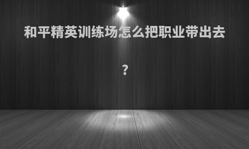 和平精英训练场怎么把职业带出去?