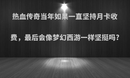 热血传奇当年如果一直坚持月卡收费，最后会像梦幻西游一样坚挺吗?
