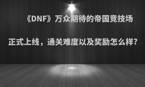 《DNF》万众期待的帝国竞技场正式上线，通关难度以及奖励怎么样?