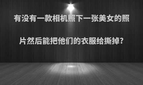 有没有一款相机照下一张美女的照片然后能把他们的衣服给撕掉?