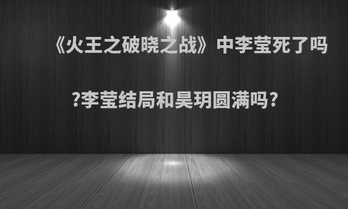 《火王之破晓之战》中李莹死了吗?李莹结局和昊玥圆满吗?