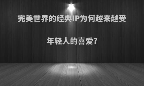 完美世界的经典IP为何越来越受年轻人的喜爱?