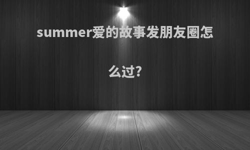 summer爱的故事发朋友圈怎么过?