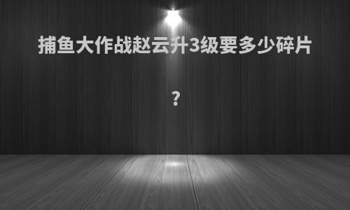 捕鱼大作战赵云升3级要多少碎片?