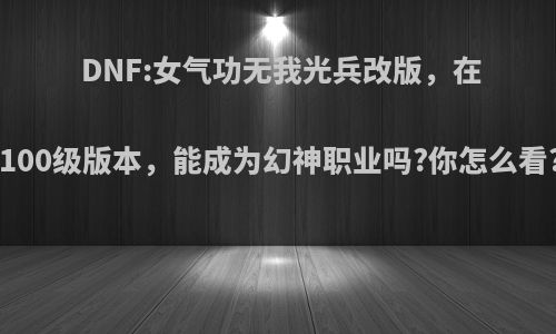 DNF:女气功无我光兵改版，在100级版本，能成为幻神职业吗?你怎么看?