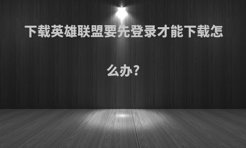 下载英雄联盟要先登录才能下载怎么办?