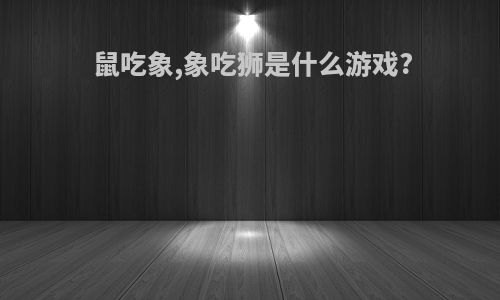 鼠吃象,象吃狮是什么游戏?