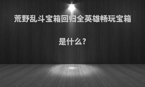 荒野乱斗宝箱回归全英雄畅玩宝箱是什么?