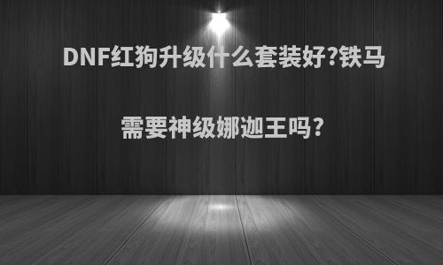 DNF红狗升级什么套装好?铁马需要神级娜迦王吗?