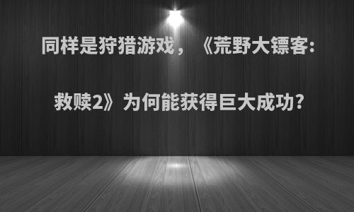 同样是狩猎游戏，《荒野大镖客: 救赎2》为何能获得巨大成功?